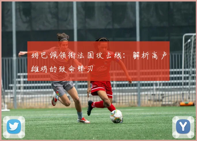 姆巴佩领衔法国攻击线：解析高卢雄鸡的致命锋刃
